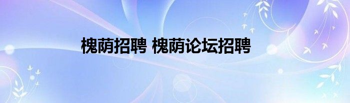 槐荫招聘 槐荫论坛招聘(图1) 槐荫招聘 槐荫论坛招聘(图1)